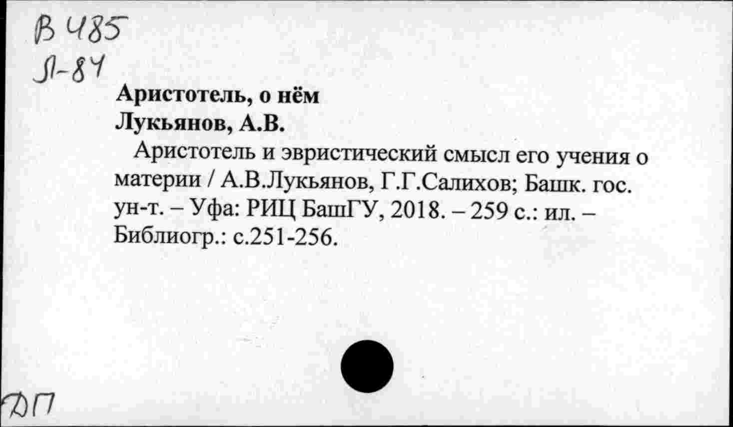 ﻿Л-Я
Аристотель, о нём
Лукьянов, А.В.
Аристотель и эвристический смысл его учения о материи / А.В.Лукьянов, Г.Г.Салихов; Башк. гос. ун-т. - Уфа: РИЦ БашГУ, 2018. - 259 с.: ил. -Библиогр.: с.251-256.